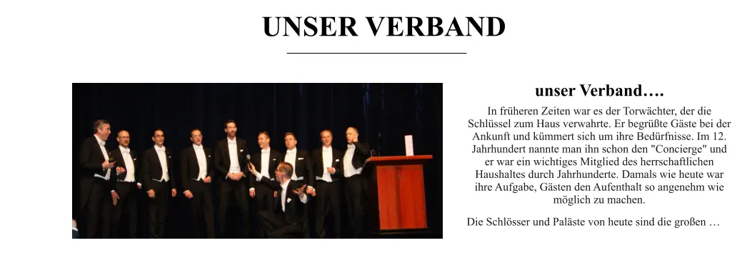 UNSER VERBAND unser Verband…. In früheren Zeiten war es der Torwächter, der die Schlüssel zum Haus verwahrte. Er begrüßte Gäste bei der Ankunft und kümmert sich um ihre Bedürfnisse. Im 12. Jahrhundert nannte man ihn schon den "Concierge" und er war ein wichtiges Mitglied des herrschaftlichen Haushaltes durch Jahrhunderte. Damals wie heute war ihre Aufgabe, Gästen den Aufenthalt so angenehm wie möglich zu machen. Die Schlösser und Paläste von heute sind die großen …